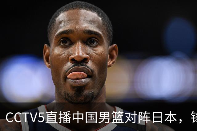 CCTV5直播中国男篮对阵日本，锋线问题明显，胡明轩王俊杰需调整状态